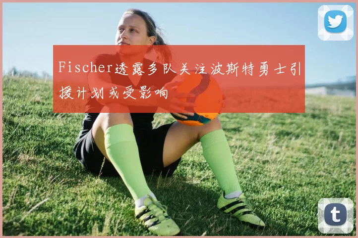 Fischer透露多队关注波斯特勇士引援计划或受影响