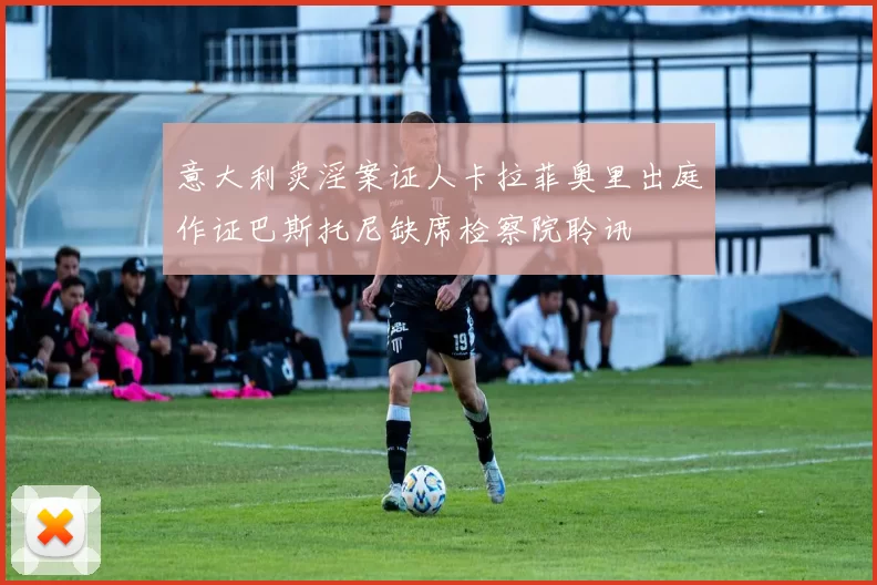 意大利卖淫案证人卡拉菲奥里出庭作证巴斯托尼缺席检察院聆讯