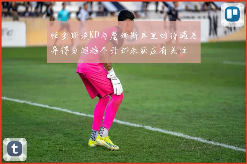 帕金斯谈KD与詹姆斯库里的待遇差异得分超越乔丹却未获应有关注