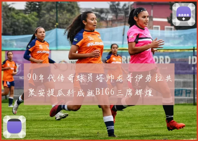 90年代传奇球员塔帅龙哥伊劳拉共聚安提瓜科成就BIG6三席辉煌