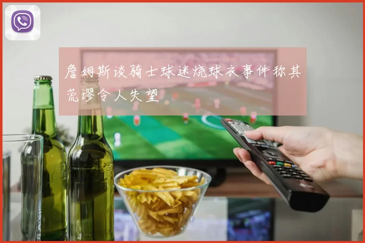 詹姆斯谈骑士球迷烧球衣事件称其荒谬令人失望