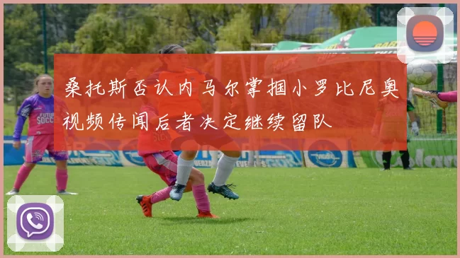 桑托斯否认内马尔掌掴小罗比尼奥视频传闻后者决定继续留队