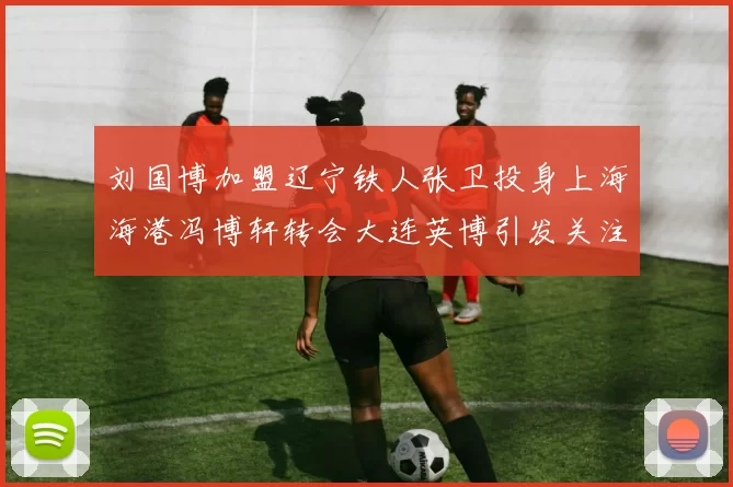 刘国博加盟辽宁铁人张卫投身上海海港冯博轩转会大连英博引发关注