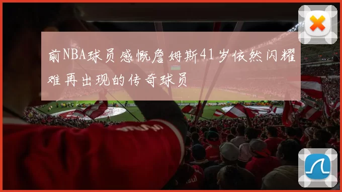 前NBA球员感慨詹姆斯41岁依然闪耀难再出现的传奇球员