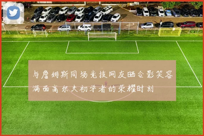 与詹姆斯同场竞技网友晒合影笑容满面高尔夫初学者的荣耀时刻