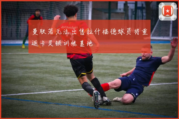 曼联若无法出售拉什福德球员将重返卡灵顿训练基地