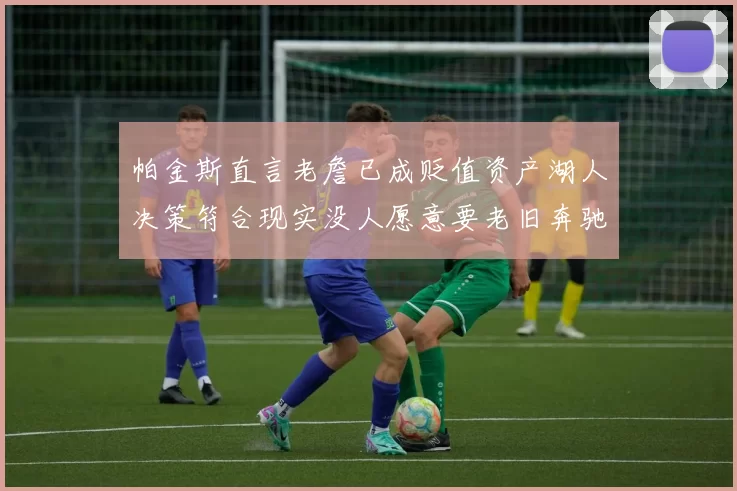 帕金斯直言老詹已成贬值资产湖人决策符合现实没人愿意要老旧奔驰
