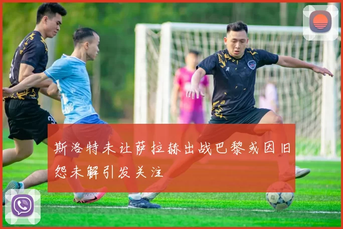 斯洛特未让萨拉赫出战巴黎或因旧怨未解引发关注