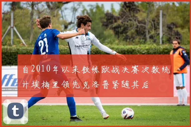 自2010年以来教练欧战决赛次数统计埃梅里领先克洛普紧随其后