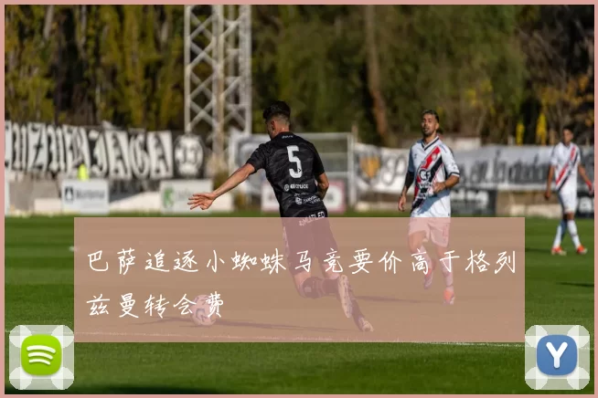 巴萨追逐小蜘蛛马竞要价高于格列兹曼转会费