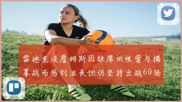 雷迪克谈詹姆斯因缺席训练营与揭幕战而感到沮丧但仍坚持出战60场比赛