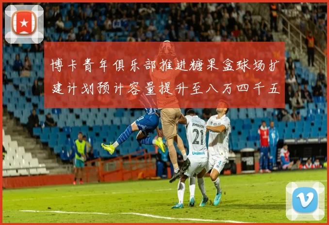 博卡青年俱乐部推进糖果盒球场扩建计划预计容量提升至八万四千五百人