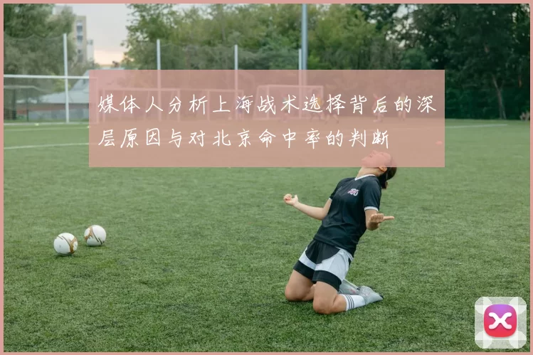 媒体人分析上海战术选择背后的深层原因与对北京命中率的判断