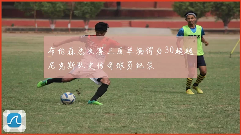 布伦森总决赛三度单场得分30超越尼克斯队史传奇球员纪录