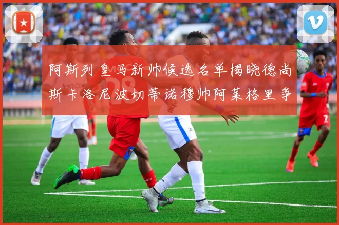 阿斯列皇马新帅候选名单揭晓德尚斯卡洛尼波切蒂诺穆帅阿莱格里争夺教鞭