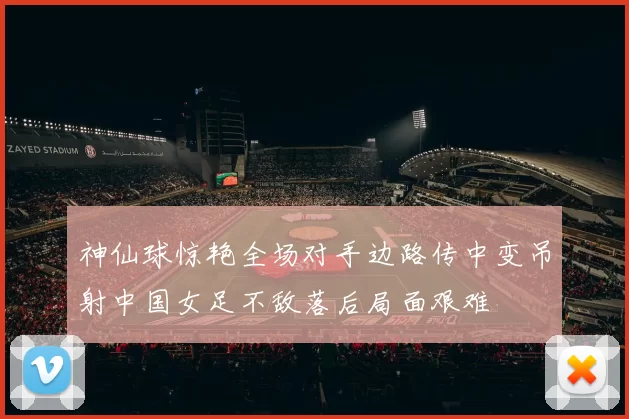 神仙球惊艳全场对手边路传中变吊射中国女足不敌落后局面艰难