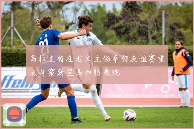 乌拉圭将在尤文主场举行友谊赛重点考察新星乌加特表现